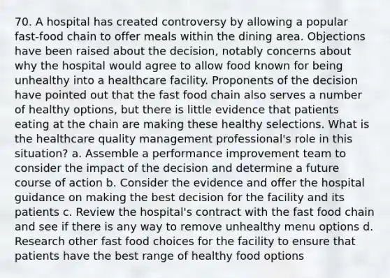 70. A hospital has created controversy by allowing a popular fast-food chain to offer meals within the dining area. Objections have been raised about the decision, notably concerns about why the hospital would agree to allow food known for being unhealthy into a healthcare facility. Proponents of the decision have pointed out that the fast food chain also serves a number of healthy options, but there is little evidence that patients eating at the chain are making these healthy selections. What is the healthcare quality management professional's role in this situation? a. Assemble a performance improvement team to consider the impact of the decision and determine a future course of action b. Consider the evidence and offer the hospital guidance on making the best decision for the facility and its patients c. Review the hospital's contract with the fast food chain and see if there is any way to remove unhealthy menu options d. Research other fast food choices for the facility to ensure that patients have the best range of healthy food options