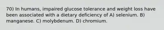 70) In humans, impaired glucose tolerance and weight loss have been associated with a dietary deficiency of A) selenium. B) manganese. C) molybdenum. D) chromium.