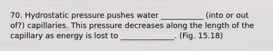 70. Hydrostatic pressure pushes water ___________ (into or out of?) capillaries. This pressure decreases along the length of the capillary as energy is lost to ______________. (Fig. 15.18)