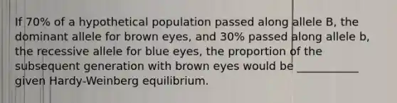 If 70% of a hypothetical population passed along allele B, the dominant allele for brown eyes, and 30% passed along allele b, the recessive allele for blue eyes, the proportion of the subsequent generation with brown eyes would be ___________ given Hardy-Weinberg equilibrium.