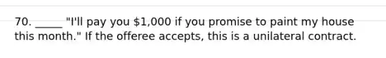 70. _____ "I'll pay you 1,000 if you promise to paint my house this month." If the offeree accepts, this is a unilateral contract.