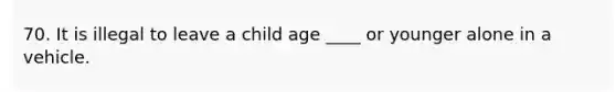 70. It is illegal to leave a child age ____ or younger alone in a vehicle.