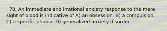 . 70. An immediate and irrational anxiety response to the mere sight of blood is indicative of A) an obsession. B) a compulsion. C) a specific phobia. D) generalized anxiety disorder.