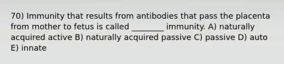 70) Immunity that results from antibodies that pass the placenta from mother to fetus is called ________ immunity. A) naturally acquired active B) naturally acquired passive C) passive D) auto E) innate