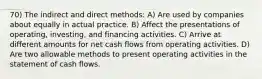 70) The indirect and direct methods: A) Are used by companies about equally in actual practice. B) Affect the presentations of operating, investing, and financing activities. C) Arrive at different amounts for net cash flows from operating activities. D) Are two allowable methods to present operating activities in the statement of cash flows.