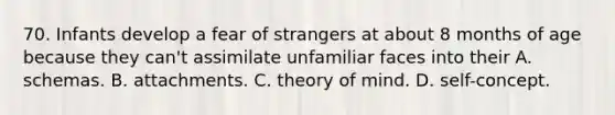 70. Infants develop a fear of strangers at about 8 months of age because they can't assimilate unfamiliar faces into their A. schemas. B. attachments. C. theory of mind. D. self-concept.