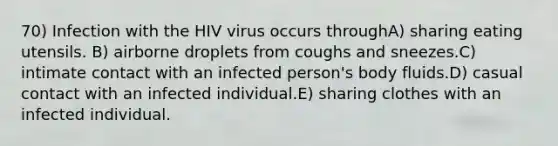 70) Infection with the HIV virus occurs throughA) sharing eating utensils. B) airborne droplets from coughs and sneezes.C) intimate contact with an infected person's body fluids.D) casual contact with an infected individual.E) sharing clothes with an infected individual.