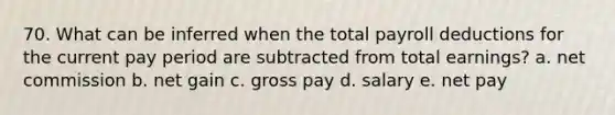 70. What can be inferred when the total payroll deductions for the current pay period are subtracted from total earnings? a. net commission b. net gain c. gross pay d. salary e. net pay