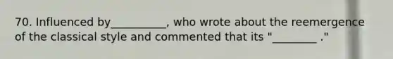 70. Influenced by__________, who wrote about the reemergence of the classical style and commented that its "________ ."