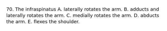 70. The infraspinatus A. laterally rotates the arm. B. adducts and laterally rotates the arm. C. medially rotates the arm. D. abducts the arm. E. flexes the shoulder.