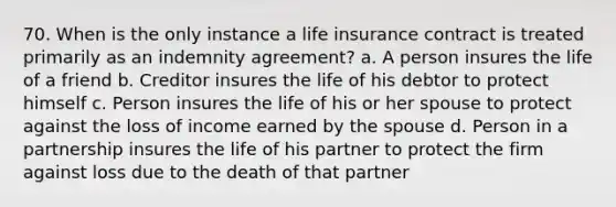 70. When is the only instance a life insurance contract is treated primarily as an indemnity agreement? a. A person insures the life of a friend b. Creditor insures the life of his debtor to protect himself c. Person insures the life of his or her spouse to protect against the loss of income earned by the spouse d. Person in a partnership insures the life of his partner to protect the firm against loss due to the death of that partner