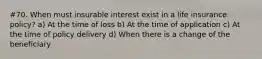#70. When must insurable interest exist in a life insurance policy? a) At the time of loss b) At the time of application c) At the time of policy delivery d) When there is a change of the beneficiary