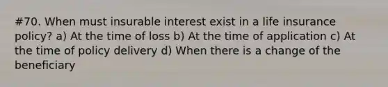 #70. When must insurable interest exist in a life insurance policy? a) At the time of loss b) At the time of application c) At the time of policy delivery d) When there is a change of the beneficiary