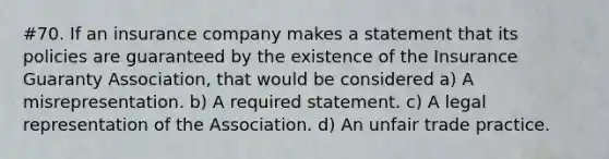 #70. If an insurance company makes a statement that its policies are guaranteed by the existence of the Insurance Guaranty Association, that would be considered a) A misrepresentation. b) A required statement. c) A legal representation of the Association. d) An unfair trade practice.