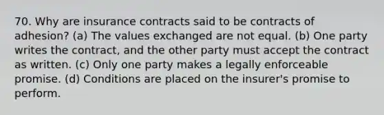 70. Why are insurance contracts said to be contracts of adhesion? (a) The values exchanged are not equal. (b) One party writes the contract, and the other party must accept the contract as written. (c) Only one party makes a legally enforceable promise. (d) Conditions are placed on the insurer's promise to perform.