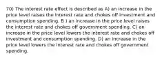 70) The interest rate effect is described as A) an increase in the price level raises the interest rate and chokes off investment and consumption spending. B ) an increase in the price level raises the interest rate and chokes off government spending. C) an increase in the price level lowers the interest rate and chokes off investment and consumption spending. D) an increase in the price level lowers the interest rate and chokes off government spending.