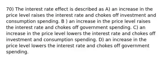 70) The interest rate effect is described as A) an increase in the price level raises the interest rate and chokes off investment and consumption spending. B ) an increase in the price level raises the interest rate and chokes off government spending. C) an increase in the price level lowers the interest rate and chokes off investment and consumption spending. D) an increase in the price level lowers the interest rate and chokes off government spending.