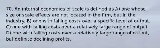 70. An internal economies of scale is defined as A) one whose size or scale effects are not located in the firm, but in the industry. B) one with falling costs over a specific level of output. C) one with falling costs over a relatively large range of output. D) one with falling costs over a relatively large range of output, but definite declining profits.