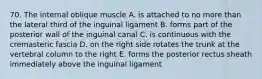 70. The internal oblique muscle A. is attached to no more than the lateral third of the inguinal ligament B. forms part of the posterior wall of the inguinal canal C. is continuous with the cremasteric fascia D. on the right side rotates the trunk at the vertebral column to the right E. forms the posterior rectus sheath immediately above the inguinal ligament