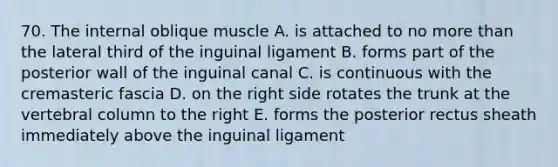 70. The internal oblique muscle A. is attached to no more than the lateral third of the inguinal ligament B. forms part of the posterior wall of the inguinal canal C. is continuous with the cremasteric fascia D. on the right side rotates the trunk at the vertebral column to the right E. forms the posterior rectus sheath immediately above the inguinal ligament