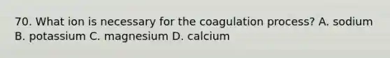 70. What ion is necessary for the coagulation process? A. sodium B. potassium C. magnesium D. calcium