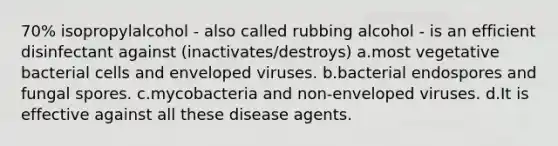 70% isopropylalcohol - also called rubbing alcohol - is an efficient disinfectant against (inactivates/destroys) a.most vegetative bacterial cells and enveloped viruses. b.bacterial endospores and fungal spores. c.mycobacteria and non-enveloped viruses. d.It is effective against all these disease agents.