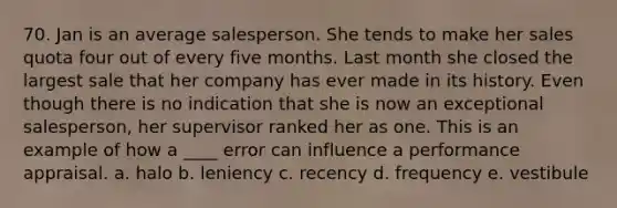 70. Jan is an average salesperson. She tends to make her sales quota four out of every five months. Last month she closed the largest sale that her company has ever made in its history. Even though there is no indication that she is now an exceptional salesperson, her supervisor ranked her as one. This is an example of how a ____ error can influence a performance appraisal. a. halo b. leniency c. recency d. frequency e. vestibule