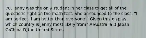 70. Jenny was the only student in her class to get all of the questions right on the math test. She announced to the class, "I am perfect! I am better than everyone!" Given this display, which country is Jenny most likely from? A)Australia B)Japan C)China D)the United States