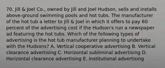 70. Jill & Joel Co., owned by Jill and Joel Hudson, sells and installs above-ground swimming pools and hot tubs. The manufacturer of the hot tub a letter to Jill & Joel in which it offers to pay 60 percent of the advertising cost if the Hudson's run a newspaper ad featuring the hot tubs. Which of the following types of advertising is the hot tub manufacturer planning to undertake with the Hudsons? A. Vertical cooperative advertising B. Vertical clearance advertising C. Horizontal subliminal advertising D. Horizontal clearance advertising E. Institutional advertising