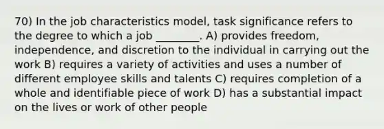 70) In the job characteristics model, task significance refers to the degree to which a job ________. A) provides freedom, independence, and discretion to the individual in carrying out the work B) requires a variety of activities and uses a number of different employee skills and talents C) requires completion of a whole and identifiable piece of work D) has a substantial impact on the lives or work of other people