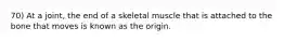 70) At a joint, the end of a skeletal muscle that is attached to the bone that moves is known as the origin.