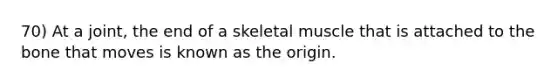 70) At a joint, the end of a skeletal muscle that is attached to the bone that moves is known as the origin.