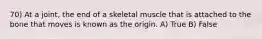 70) At a joint, the end of a skeletal muscle that is attached to the bone that moves is known as the origin. A) True B) False