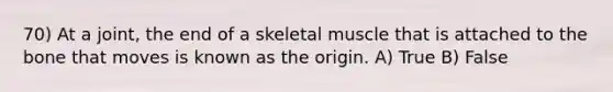 70) At a joint, the end of a skeletal muscle that is attached to the bone that moves is known as the origin. A) True B) False