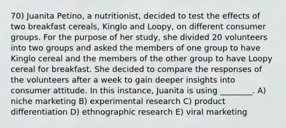 70) Juanita Petino, a nutritionist, decided to test the effects of two breakfast cereals, Kinglo and Loopy, on different consumer groups. For the purpose of her study, she divided 20 volunteers into two groups and asked the members of one group to have Kinglo cereal and the members of the other group to have Loopy cereal for breakfast. She decided to compare the responses of the volunteers after a week to gain deeper insights into consumer attitude. In this instance, Juanita is using ________. A) niche marketing B) experimental research C) product differentiation D) ethnographic research E) viral marketing