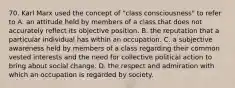 70. Karl Marx used the concept of "class consciousness" to refer to A. an attitude held by members of a class that does not accurately reflect its objective position. B. the reputation that a particular individual has within an occupation. C. a subjective awareness held by members of a class regarding their common vested interests and the need for collective political action to bring about social change. D. the respect and admiration with which an occupation is regarded by society.