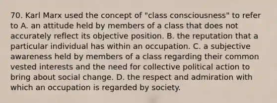 70. Karl Marx used the concept of "class consciousness" to refer to A. an attitude held by members of a class that does not accurately reflect its objective position. B. the reputation that a particular individual has within an occupation. C. a subjective awareness held by members of a class regarding their common vested interests and the need for collective political action to bring about social change. D. the respect and admiration with which an occupation is regarded by society.