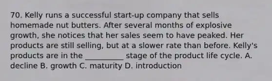 70. Kelly runs a successful start-up company that sells homemade nut butters. After several months of explosive growth, she notices that her sales seem to have peaked. Her products are still selling, but at a slower rate than before. Kelly's products are in the __________ stage of the product life cycle. A. decline B. growth C. maturity D. introduction