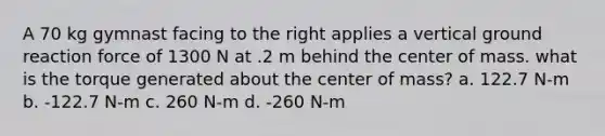 A 70 kg gymnast facing to the right applies a vertical ground reaction force of 1300 N at .2 m behind the center of mass. what is the torque generated about the center of mass? a. 122.7 N-m b. -122.7 N-m c. 260 N-m d. -260 N-m