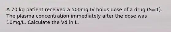 A 70 kg patient received a 500mg IV bolus dose of a drug (S=1). The plasma concentration immediately after the dose was 10mg/L. Calculate the Vd in L.