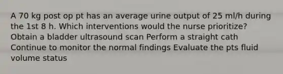 A 70 kg post op pt has an average urine output of 25 ml/h during the 1st 8 h. Which interventions would the nurse prioritize? Obtain a bladder ultrasound scan Perform a straight cath Continue to monitor the normal findings Evaluate the pts fluid volume status