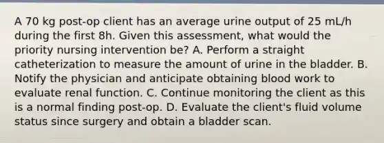 A 70 kg post-op client has an average urine output of 25 mL/h during the first 8h. Given this assessment, what would the priority nursing intervention be? A. Perform a straight catheterization to measure the amount of urine in the bladder. B. Notify the physician and anticipate obtaining blood work to evaluate renal function. C. Continue monitoring the client as this is a normal finding post-op. D. Evaluate the client's fluid volume status since surgery and obtain a bladder scan.