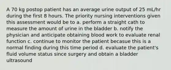 A 70 kg postop patient has an average urine output of 25 mL/hr during the first 8 hours. The priority nursing interventions given this assessment would be to a. perform a straight cath to measure the amount of urine in the bladder b. notify the physician and anticipate obtaining blood work to evaluate renal function c. continue to monitor the patient becasue this is a normal finding during this time period d. evaluate the patient's fluid volume status since surgery and obtain a bladder ultrasound