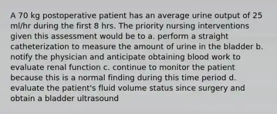 A 70 kg postoperative patient has an average urine output of 25 ml/hr during the first 8 hrs. The priority nursing interventions given this assessment would be to a. perform a straight catheterization to measure the amount of urine in the bladder b. notify the physician and anticipate obtaining blood work to evaluate renal function c. continue to monitor the patient because this is a normal finding during this time period d. evaluate the patient's fluid volume status since surgery and obtain a bladder ultrasound