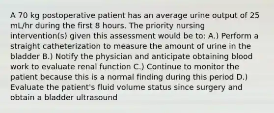 A 70 kg postoperative patient has an average urine output of 25 mL/hr during the first 8 hours. The priority nursing intervention(s) given this assessment would be to: A.) Perform a straight catheterization to measure the amount of urine in the bladder B.) Notify the physician and anticipate obtaining blood work to evaluate renal function C.) Continue to monitor the patient because this is a normal finding during this period D.) Evaluate the patient's fluid volume status since surgery and obtain a bladder ultrasound