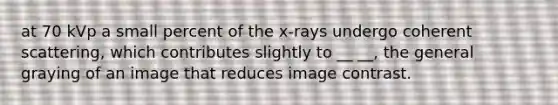 at 70 kVp a small percent of the x-rays undergo coherent scattering, which contributes slightly to __ __, the general graying of an image that reduces image contrast.