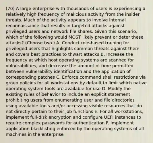 (70) A large enterprise with thousands of users is experiencing a relatively high frequency of malicious activity from the insider threats. Much of the activity appears to involve internal reconnaissance that results in targeted attacks against privileged users and network file shares. Given this scenario, which of the following would MOST likely prevent or deter these attacks? (Choose two.) A. Conduct role-based training for privileged users that highlights common threats against them and covers best practices to thwart attacks B. Increase the frequency at which host operating systems are scanned for vulnerabilities, and decrease the amount of time permitted between vulnerability identification and the application of corresponding patches C. Enforce command shell restrictions via group policies for all workstations by default to limit which native operating system tools are available for use D. Modify the existing rules of behavior to include an explicit statement prohibiting users from enumerating user and file directories using available tools and/or accessing visible resources that do not directly pertain to their job functions E. For all workstations, implement full-disk encryption and configure UEFI instances to require complex passwords for authentication F. Implement application blacklisting enforced by the operating systems of all machines in the enterprise