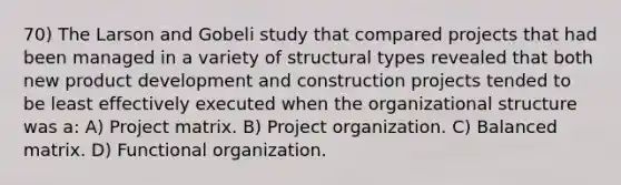 70) The Larson and Gobeli study that compared projects that had been managed in a variety of structural types revealed that both new product development and construction projects tended to be least effectively executed when the organizational structure was a: A) Project matrix. B) Project organization. C) Balanced matrix. D) Functional organization.