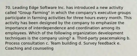 70. Leading Edge Software Inc. has introduced a new activity called "Group Farming" in which the company's executive groups participate in farming activities for three hours every month. This activity has been designed by the company to emphasize the importance of interdependence and coordination among its employees. Which of the following organization development techniques is the company using? a. Third-party peacemaking b. Process consultation c. <a href='https://www.questionai.com/knowledge/k9shjxM4lP-team-building' class='anchor-knowledge'>team building</a> d. Survey feedback e. Coaching and counseling