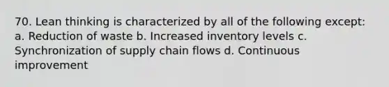 70. Lean thinking is characterized by all of the following except: a. Reduction of waste b. Increased inventory levels c. Synchronization of supply chain flows d. Continuous improvement